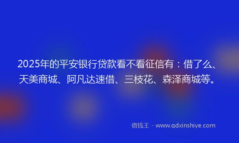 2025年的平安银行贷款看不看征信有：借了么、天美商城、阿凡达速借、三枝花、森泽商城等。