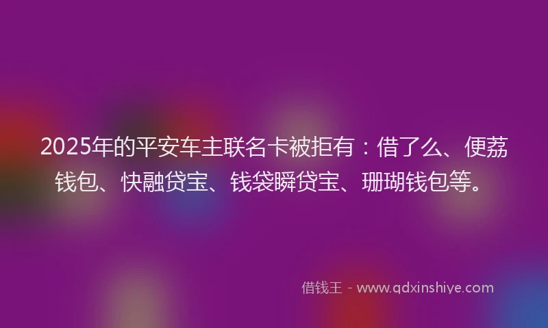2025年的平安车主联名卡被拒有：借了么、便荔钱包、快融贷宝、钱袋瞬贷宝、珊瑚钱包等。