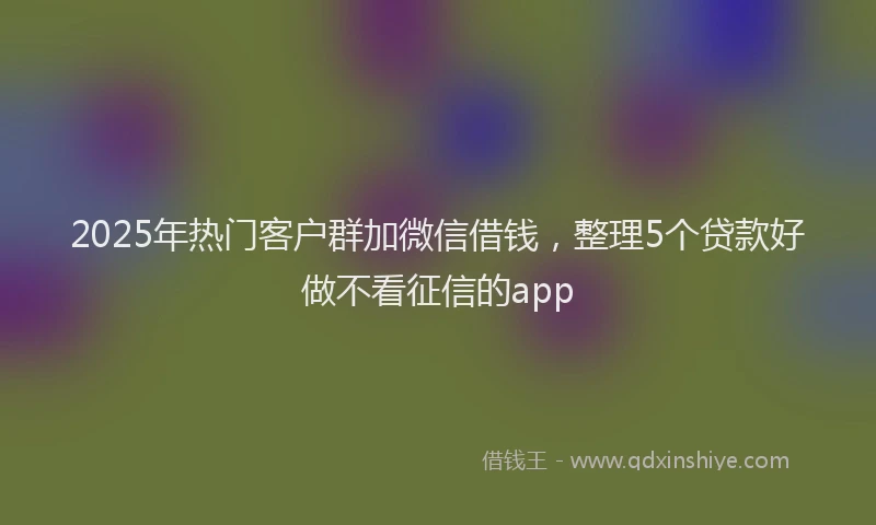 2025年热门客户群加微信借钱，整理5个贷款好做不看征信的app