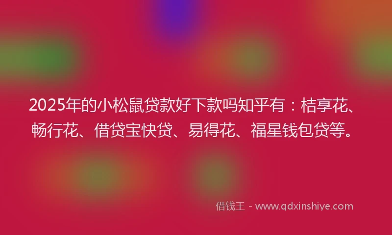 2025年的小松鼠贷款好下款吗知乎有：桔享花、畅行花、借贷宝快贷、易得花、福星钱包贷等。