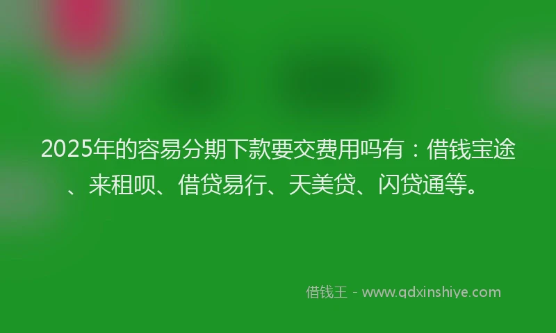 2025年的容易分期下款要交费用吗有：借钱宝途、来租呗、借贷易行、天美贷、闪贷通等。