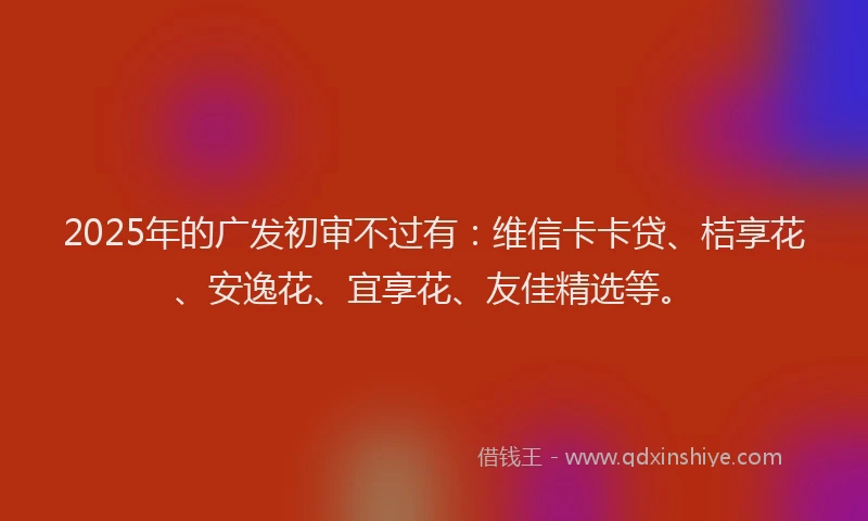 2025年的广发初审不过有：维信卡卡贷、桔享花、安逸花、宜享花、友佳精选等。