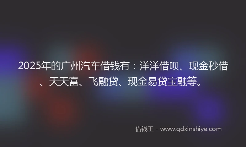 2025年的广州汽车借钱有：洋洋借呗、现金秒借、天天富、飞融贷、现金易贷宝融等。