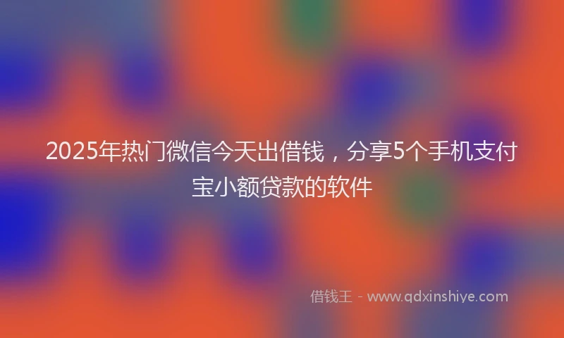 2025年热门微信今天出借钱，分享5个手机支付宝小额贷款的软件