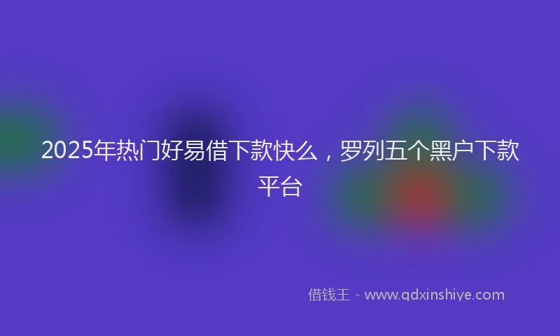 2025年热门好易借下款快么，罗列五个黑户下款平台