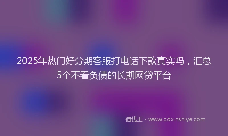 2025年热门好分期客服打电话下款真实吗，汇总5个不看负债的长期网贷平台