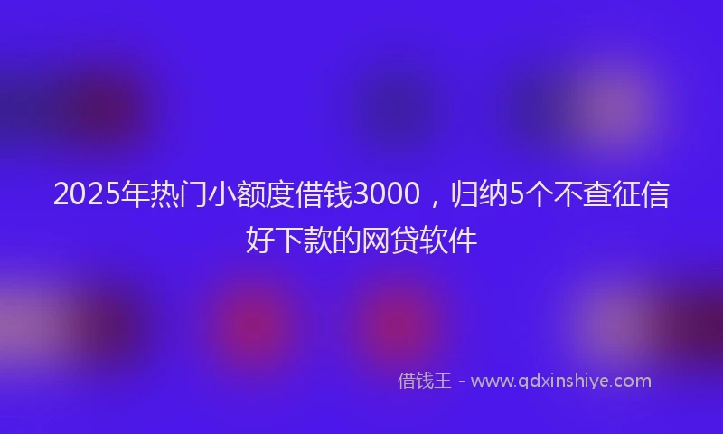 2025年热门小额度借钱3000，归纳5个不查征信好下款的网贷软件