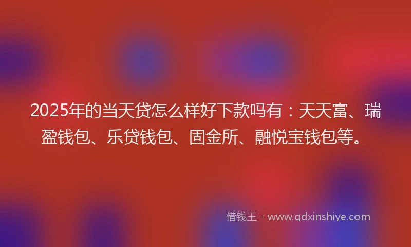 2025年的当天贷怎么样好下款吗有：天天富、瑞盈钱包、乐贷钱包、固金所、融悦宝钱包等。