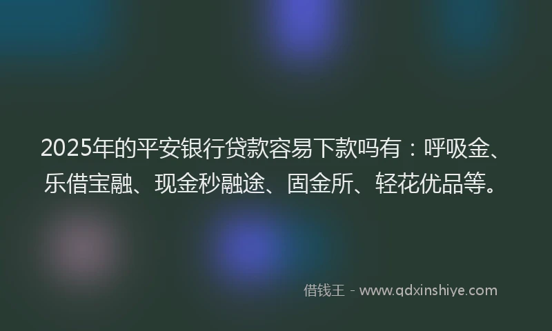 2025年的平安银行贷款容易下款吗有：呼吸金、乐借宝融、现金秒融途、固金所、轻花优品等。