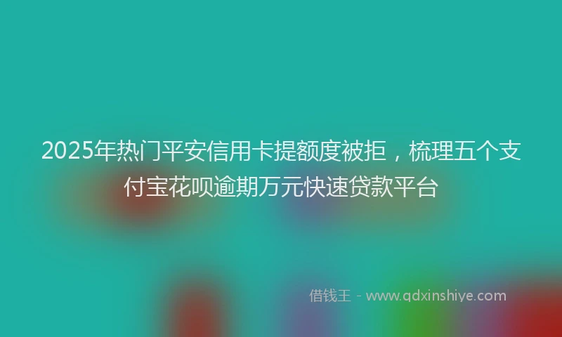 2025年热门平安信用卡提额度被拒，梳理五个支付宝花呗逾期万元快速贷款平台