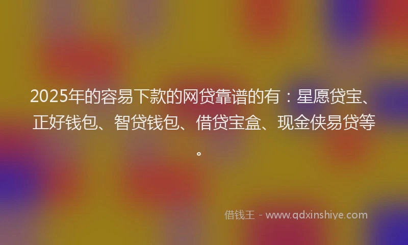 2025年的容易下款的网贷靠谱的有：星愿贷宝、正好钱包、智贷钱包、借贷宝盒、现金侠易贷等。