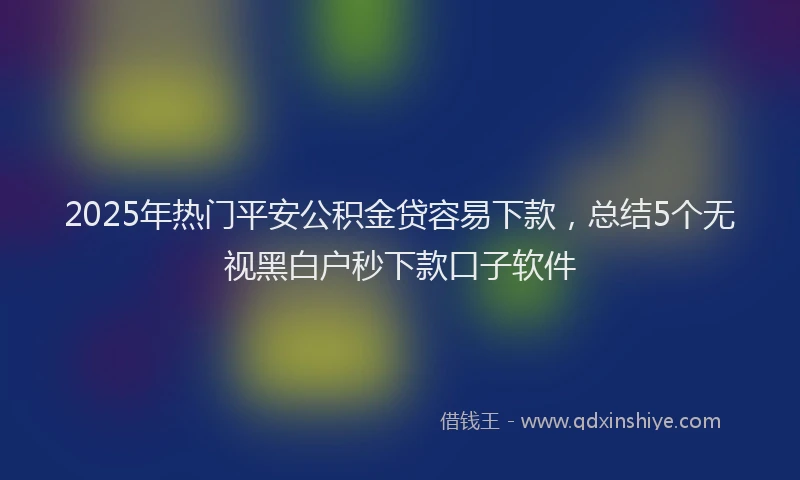 2025年热门平安公积金贷容易下款，总结5个无视黑白户秒下款口子软件