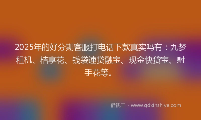 2025年的好分期客服打电话下款真实吗有：九梦租机、桔享花、钱袋速贷融宝、现金快贷宝、射手花等。