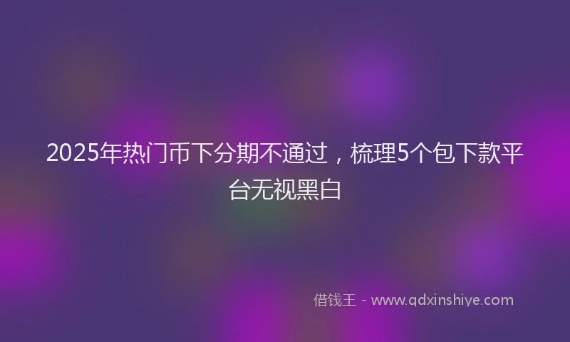 2025年热门币下分期不通过，梳理5个包下款平台无视黑白