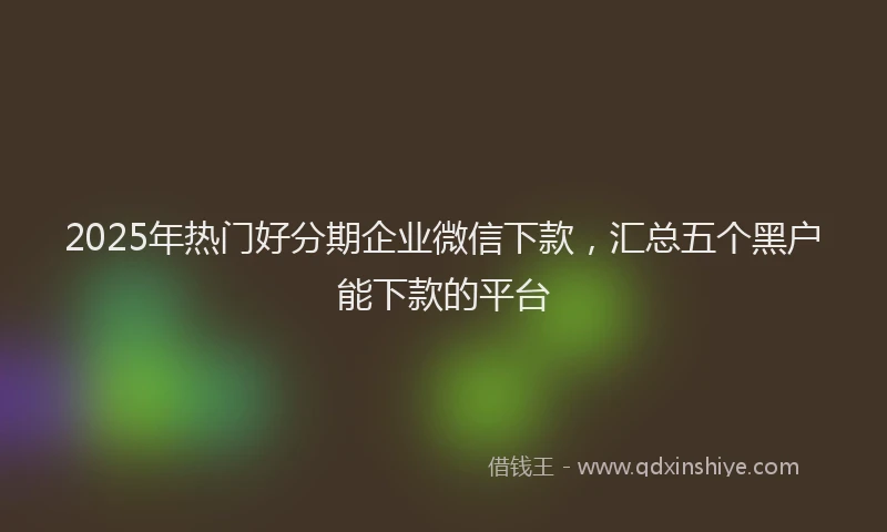 2025年热门好分期企业微信下款，汇总五个黑户能下款的平台