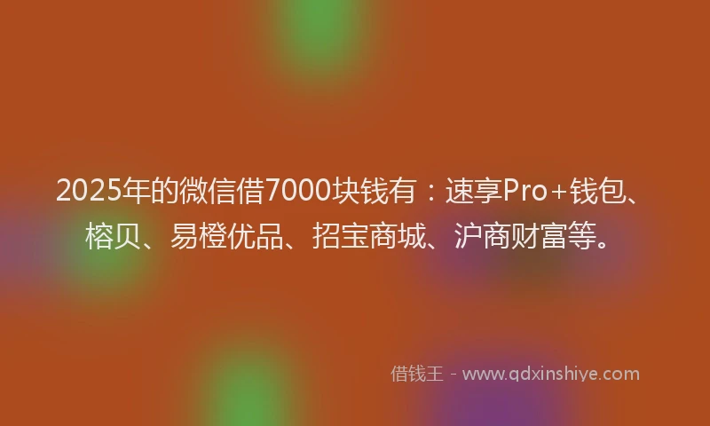 2025年的微信借7000块钱有：速享Pro+钱包、榕贝、易橙优品、招宝商城、沪商财富等。