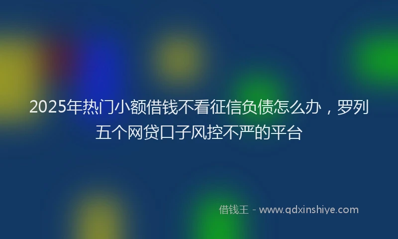 2025年热门小额借钱不看征信负债怎么办，罗列五个网贷口子风控不严的平台