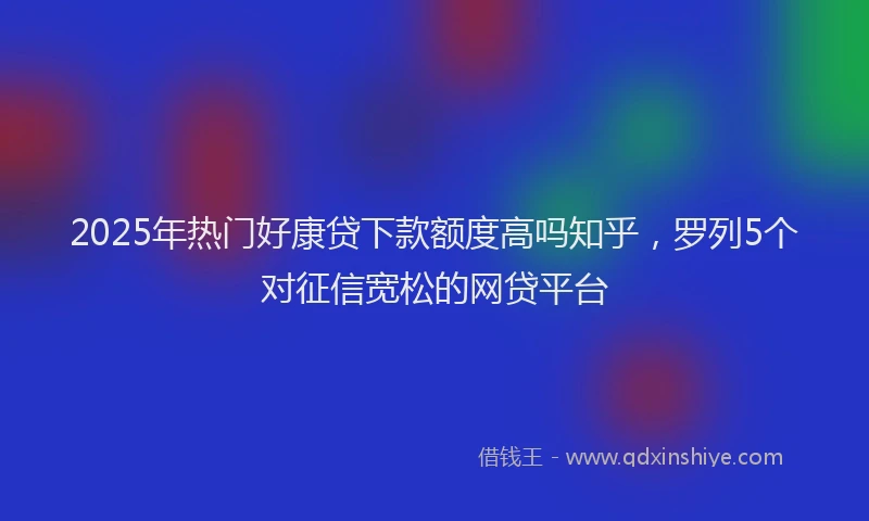 2025年热门好康贷下款额度高吗知乎，罗列5个对征信宽松的网贷平台