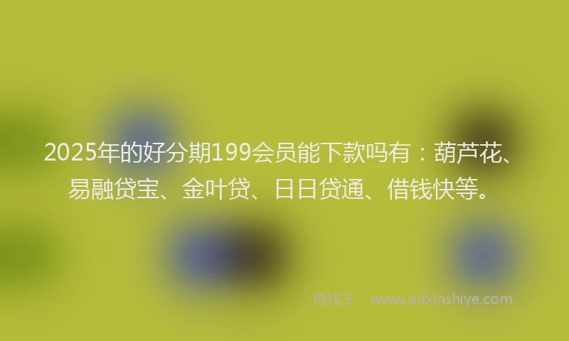 2025年的好分期199会员能下款吗有：葫芦花、易融贷宝、金叶贷、日日贷通、借钱快等。