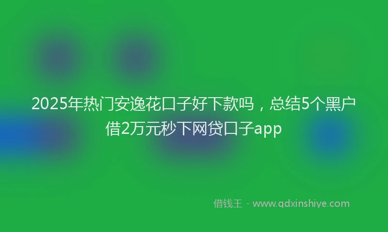 2025年热门安逸花口子好下款吗，总结5个黑户借2万元秒下网贷口子app