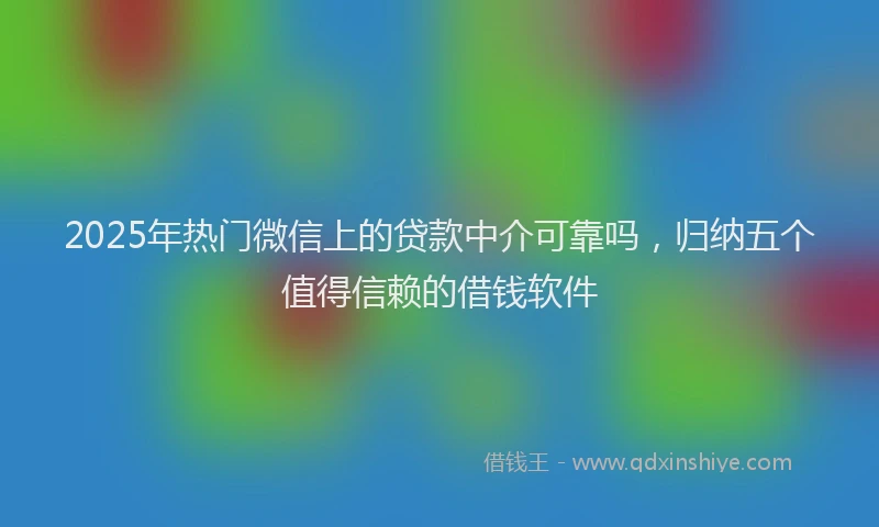 2025年热门微信上的贷款中介可靠吗，归纳五个值得信赖的借钱软件