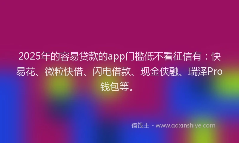 2025年的容易贷款的app门槛低不看征信有：快易花、微粒快借、闪电借款、现金侠融、瑞泽Pro钱包等。