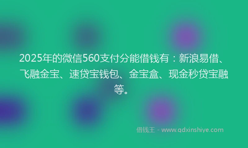 2025年的微信560支付分能借钱有：新浪易借、飞融金宝、速贷宝钱包、金宝盒、现金秒贷宝融等。