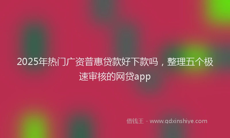 2025年热门广资普惠贷款好下款吗，整理五个极速审核的网贷app