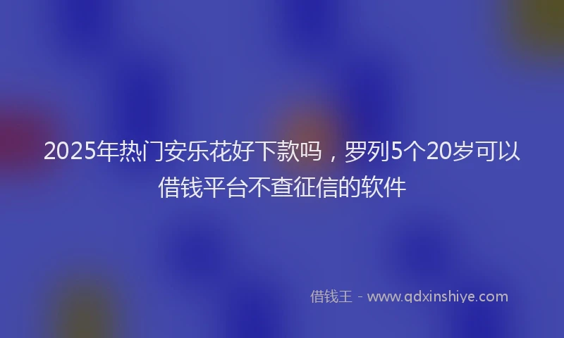 2025年热门安乐花好下款吗，罗列5个20岁可以借钱平台不查征信的软件