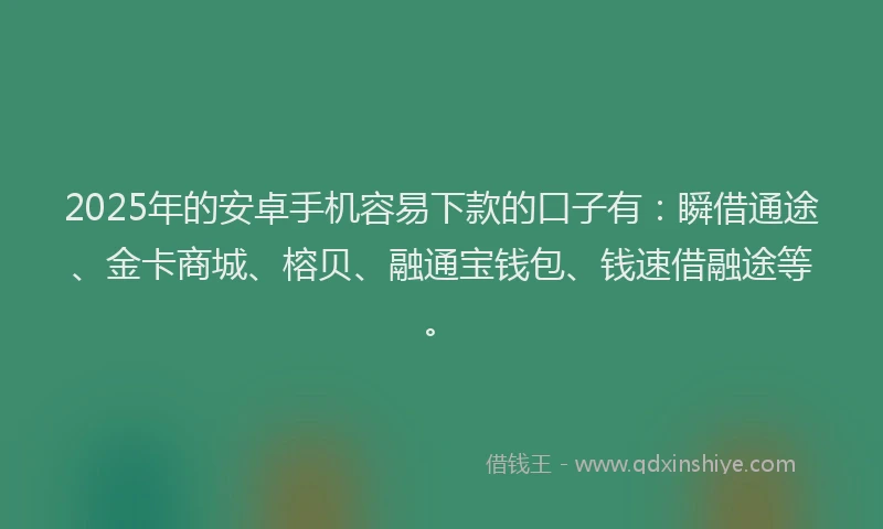 2025年的安卓手机容易下款的口子有：瞬借通途、金卡商城、榕贝、融通宝钱包、钱速借融途等。