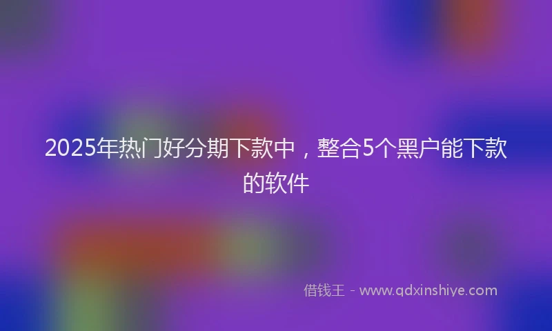 2025年热门好分期下款中，整合5个黑户能下款的软件