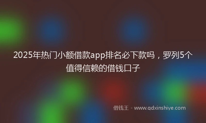 2025年热门小额借款app排名必下款吗，罗列5个值得信赖的借钱口子