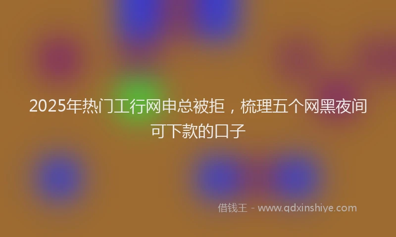 2025年热门工行网申总被拒，梳理五个网黑夜间可下款的口子