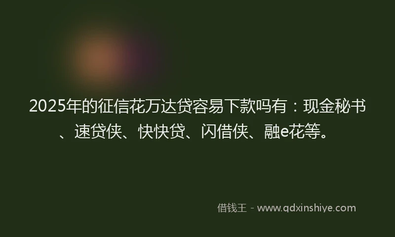2025年的征信花万达贷容易下款吗有：现金秘书、速贷侠、快快贷、闪借侠、融e花等。