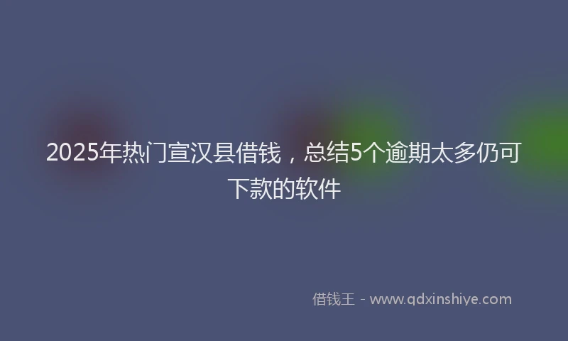 2025年热门宣汉县借钱，总结5个逾期太多仍可下款的软件