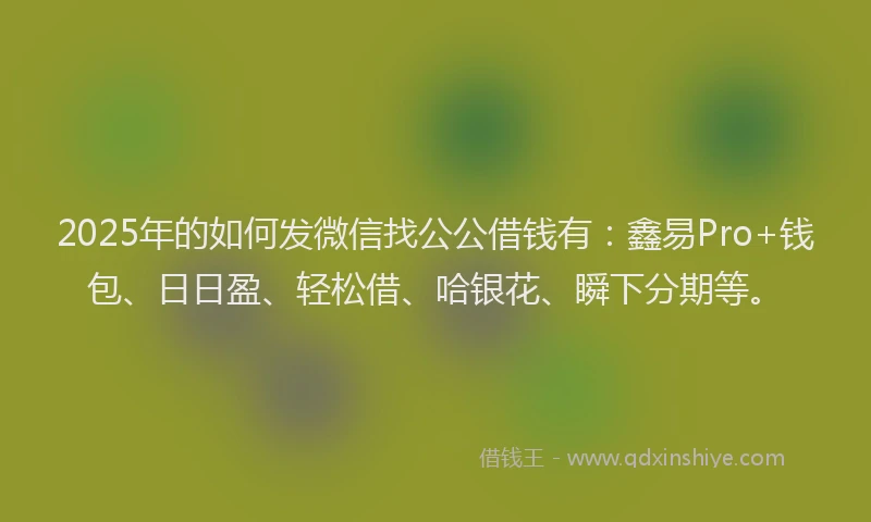 2025年的如何发微信找公公借钱有：鑫易Pro+钱包、日日盈、轻松借、哈银花、瞬下分期等。