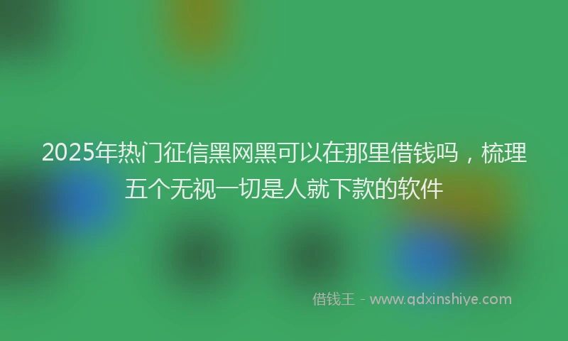 2025年热门征信黑网黑可以在那里借钱吗，梳理五个无视一切是人就下款的软件