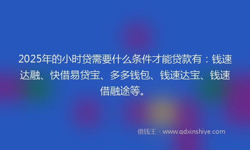 2025年的小时贷需要什么条件才能贷款有:钱速达融、快借易贷宝、多多钱包、钱速达宝、钱速借融途等。