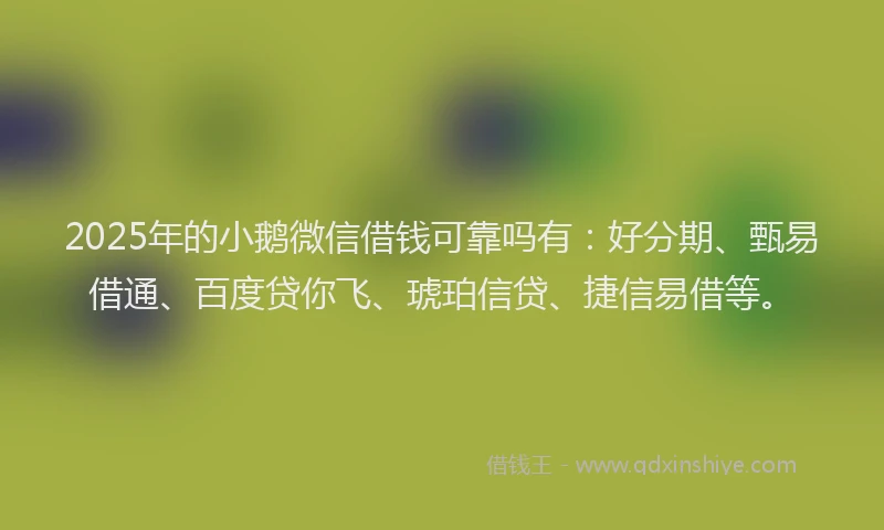 2025年的小鹅微信借钱可靠吗有：好分期、甄易借通、百度贷你飞、琥珀信贷、捷信易借等。