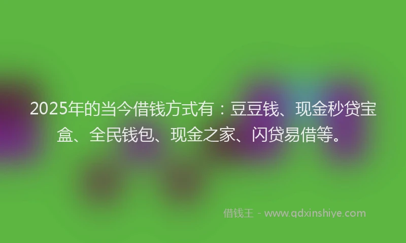 2025年的当今借钱方式有：豆豆钱、现金秒贷宝盒、全民钱包、现金之家、闪贷易借等。