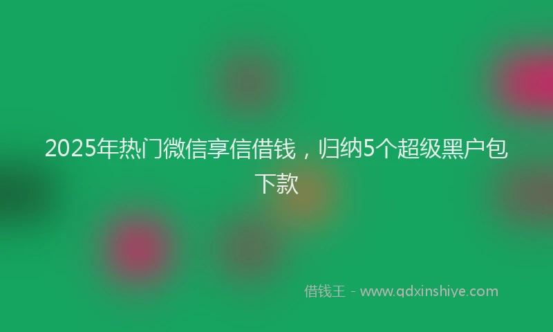 2025年热门微信享信借钱，归纳5个超级黑户包下款