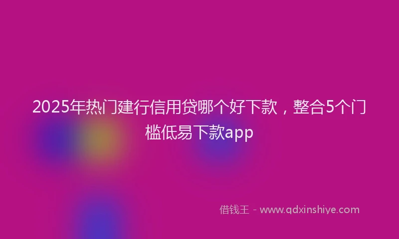 2025年热门建行信用贷哪个好下款，整合5个门槛低易下款app