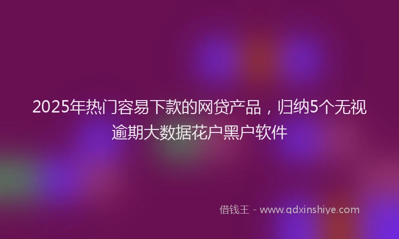 2025年热门容易下款的网贷产品，归纳5个无视逾期大数据花户黑户软件