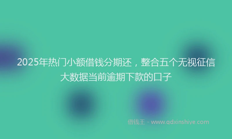 2025年热门小额借钱分期还，整合五个无视征信大数据当前逾期下款的口子