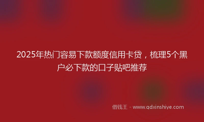2025年热门容易下款额度信用卡贷，梳理5个黑户必下款的口子贴吧推荐