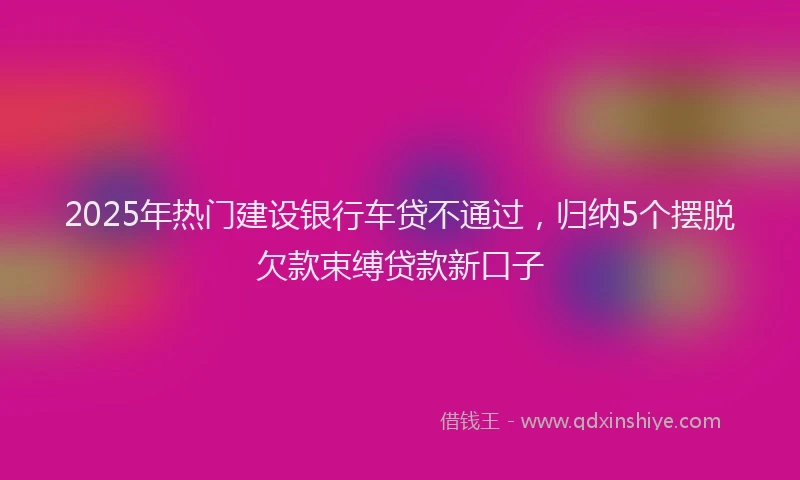 2025年热门建设银行车贷不通过，归纳5个摆脱欠款束缚贷款新口子