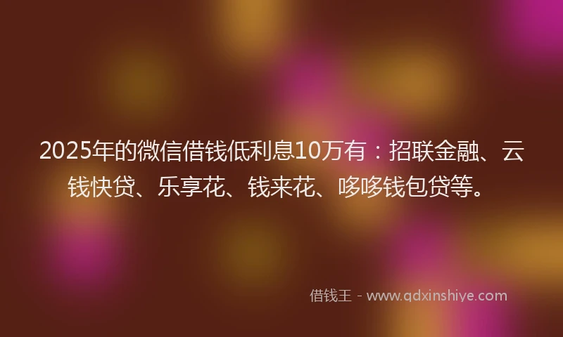2025年的微信借钱低利息10万有：招联金融、云钱快贷、乐享花、钱来花、哆哆钱包贷等。