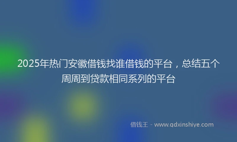 2025年热门安徽借钱找谁借钱的平台，总结五个周周到贷款相同系列的平台