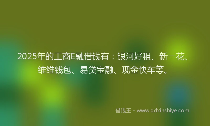 2025年的工商E融借钱有：银河好租、新一花、维维钱包、易贷宝融、现金快车等。