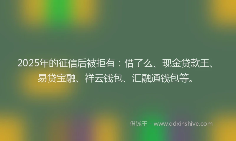 2025年的征信后被拒有：借了么、现金贷款王、易贷宝融、祥云钱包、汇融通钱包等。